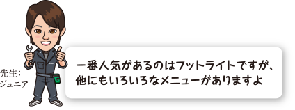 一番人気があるのはフットライトですが、他にもいろいろなメニューがありますよ