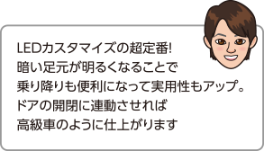 LEDカスタマイズの超定番！暗い足下が明るくなることで乗り降りも便利になって実用性もアップ。ドアの開閉に連動させれば高級車のように仕上がります。