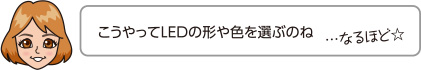 こうやってLEDの形や色を選ぶのね…なるほど☆