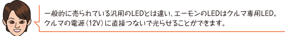 一般的に売られている汎用のLEDとは違い、エーモンのLEDはクルマ専用LED。
		クルマの電源（12V）に直接つないで光らせることができます。