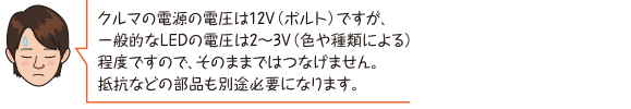 クルマの電源の電圧は12V（ボルト）ですが、一般的なLEDの電圧は2〜3V（色や種類による）程度ですので、そのままではつなげません。抵抗などの部品も別途必要になります。