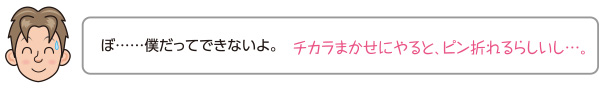 ぼ……僕だってできないよ。チカラまかせにやると、ピン折れるらしいし…。