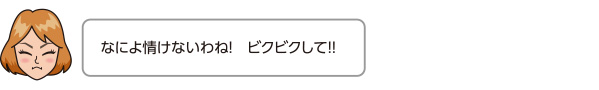 なによ情けないわね！　ビクビクして!!