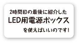 2時間目の最後に紹介したLED用電源ボックスを使えばいいのです！