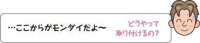 …ここからがモンダイだよ〜。どうやって取り付けるの？