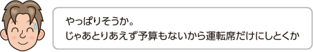 やっぱりそうか。じゃあとりあえず予算もないから運転席だけにしとくか