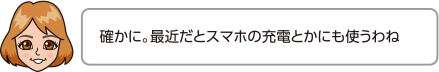 確かに。最近だとスマホの充電とかにも使うわね