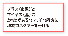 プラス（白黒）とマイナス（黒）の2本線があるので、その両方に接続コネクターを付ける