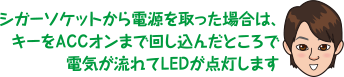 シガーソケットから電源を取った場合は、キーをACCオンまで回し込んだところで電気が流れてLEDが点灯します