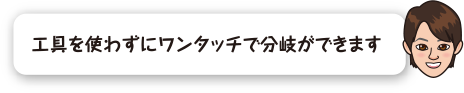 工具を使わずにワンタッチで分岐ができます