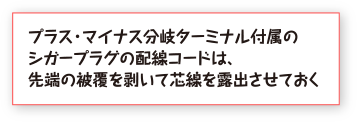 プラス・マイナス分岐ターミナル付属のシガープラグの配線コードは、先端の被覆を剥いて芯線を露出させておく