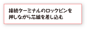 接続ターミナルのロックピンを押しながら芯線を差し込む