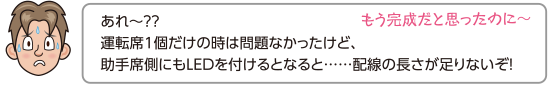 あれ〜？？運転席1個だけの時は問題なかったけど、助手席側にもLEDを付けるとなると……配線の長さが足りないぞ！