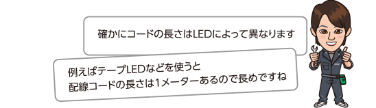 確かにコードの長さはLEDによって異なります。例えばテープLEDなどを使うと配線コードの長さは1メーターあるので長めですね