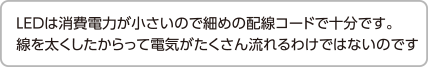 LEDは消費電力が小さいので細めの配線コードで十分です。線を太くしたからって電気がたくさん流れるわけではないのです