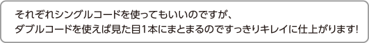 それぞれシングルコードを使ってもいいのですが、ダブルコードを使えば見た目1本にまとまるのですっきりキレイに仕上がります！