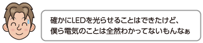 確かにLEDを光らせることはできたけど、僕ら電気のことは全然わかってないもんなぁ