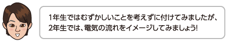 １年生ではむずかしいことを考えずに付けてみましたが、２年生では、電気の流れをイメージしてみましょう！