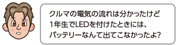 クルマの電気の流れは分かったけど1年生でLEDを付けたときには、バッテリーなんて出てこなかったよ？