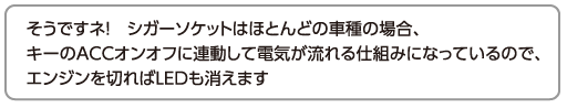 そうですネ！　シガーソケットはほとんどの車種の場合、キーのACCオンオフに連動して電気が流れる仕組みになっているので、エンジンを切ればLEDも消えます