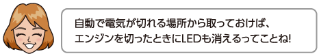 自動で電気が切れる場所から取っておけば、エンジンを切ったときにLEDも消えるってことね！