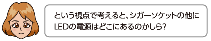 という視点で考えると、シガーソケットの他にLEDの電源はどこにあるのかしら？