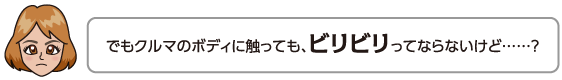 でもクルマのボディに触っても、ビリビリってならないけど……？