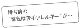 持ち前の電気は苦手アレルギーが…