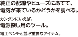 純正の配線やヒューズにあてて、電気が来ているかどうかを調べる。カンタンにいえば、電源探し用のツール。電工ペンチと並ぶ重要なアイテム。