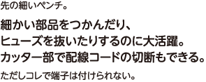 先の細いペンチ。細かい部品をつかんだり、ヒューズを抜いたりするのに大活躍。カッター部で配線コードの切断もできる。ただしコレで端子は付けられない。