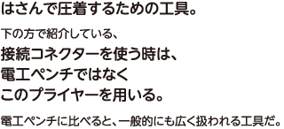 はさんで圧着するための工具。下の方で紹介している、接続コネクターを使う時は、電工ペンチではなくこのプライヤーを用いる。電工ペンチに比べると、一般的にも広く扱われる工具だ。