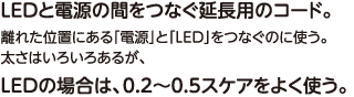 LEDと電源の間をつなぐ延長用のコード。離れた位置にある「電源」と「LED」をつなぐのに使う。太さはいろいろあるが、LEDの場合は、0.2〜0.5スケアをよく使う。