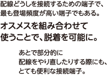 配線どうしを接続するための端子で、最も登場頻度が高い端子でもある。オスメスを組み合わせて使うことで、脱着を可能に。あとで部分的に配線をやり直したりする際にも、とても便利な接続端子。