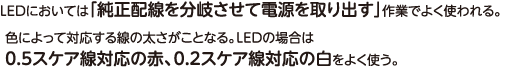 LEDにおいては「純正配線を分岐させて電源を取り出す」作業でよく使われる。色によって対応する線の太さがことなる。LEDの場合は0.5スケア線対応の赤、0.2スケア線対応の白をよく使う。