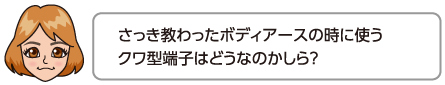 さっき教わったボディアースの時に使うクワ型端子はどうなのかしら？