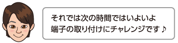 それでは次の時間ではいよいよ端子の取り付けにチャレンジです♪