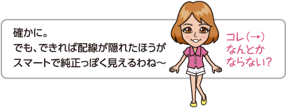 確かに。でも、できれば配線が隠れたほうがスマートで純正っぽく見えるわね〜