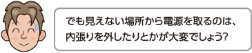 でも見えない場所から電源を取るのは、内張りを外したりとかが大変でしょう？