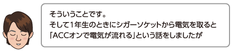 そういうことです。そして1年生のときにシガーソケットから電気を取ると「ACCオンで電気が流れる」という話をしましたが