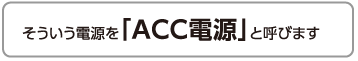 そういう電源を「ACC電源」と呼びます