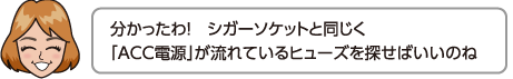 分かったわ！シガーソケットと同じく「ACC電源」が流れているヒューズを探せばいいのね