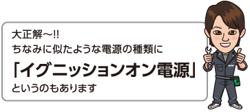 大正解〜!!ちなみに似たような電源の種類に「イグニッションオン電源」というのもあります