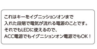 これはキーをイグニッションオンまで入れた段階で電気が流れる電源のことです。それでもLEDに使えるので、ACC電源でもイグニションオン電源でもOK ！