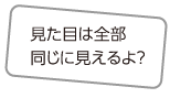 見た目は全部同じに見えるよ？