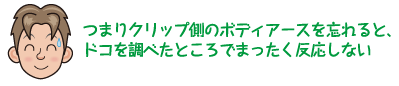 つまりクリップ側のボディアースを忘れると、ドコを調べたところでまったく反応しない