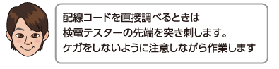 配線コードを直接調べるときは検電テスターの先端を突き刺します。ケガをしないように注意しながら作業します