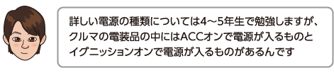 詳しい電源の種類については4〜5年生で勉強しますが、クルマの電装品の中にはACCオンで電源が入るものとイグニッションオンで電源が入るものがあるんです