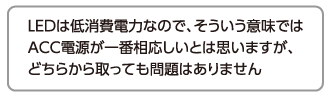 LEDは低消費電力なので、そういう意味ではACC電源が一番相応しいとは思いますが、どちらから取っても問題はありません