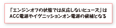 「エンジンオフの状態では反応しないヒューズ」はＡＣＣ電源やイグニッションオン電源の候補となる