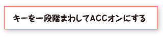 キーを一段階まわしてＡＣＣオンにする